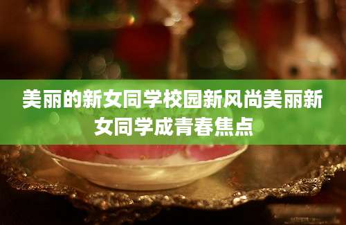 美丽的新女同学校园新风尚美丽新女同学成青春焦点