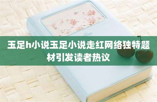 玉足h小说玉足小说走红网络独特题材引发读者热议