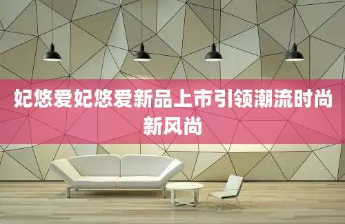妃悠爱妃悠爱新品上市引领潮流时尚新风尚