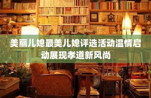 美丽儿媳最美儿媳评选活动温情启动展现孝道新风尚