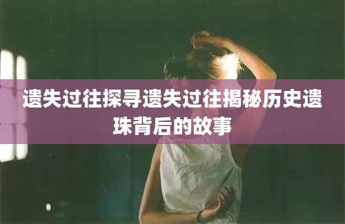 遗失过往探寻遗失过往揭秘历史遗珠背后的故事