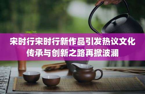宋时行宋时行新作品引发热议文化传承与创新之路再掀波澜
