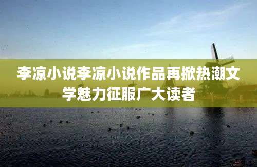 李凉小说李凉小说作品再掀热潮文学魅力征服广大读者
