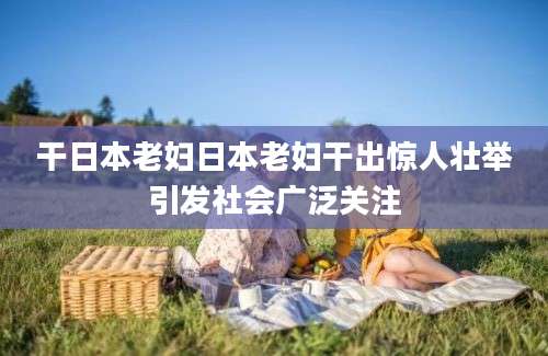 干日本老妇日本老妇干出惊人壮举引发社会广泛关注