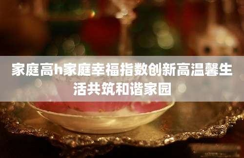家庭高h家庭幸福指数创新高温馨生活共筑和谐家园