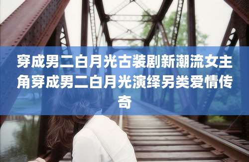 穿成男二白月光古装剧新潮流女主角穿成男二白月光演绎另类爱情传奇