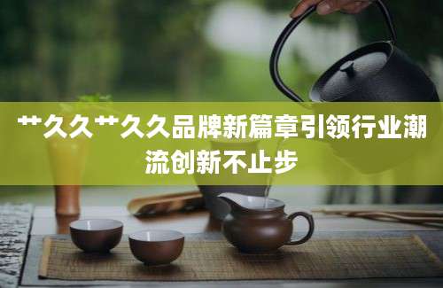艹久久艹久久品牌新篇章引领行业潮流创新不止步