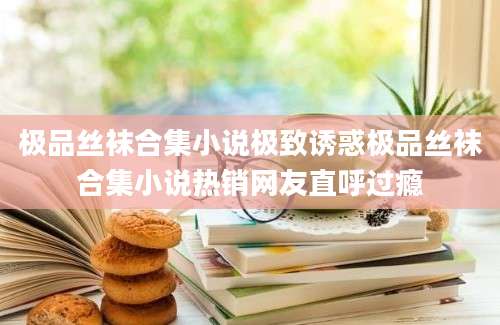 极品丝袜合集小说极致诱惑极品丝袜合集小说热销网友直呼过瘾