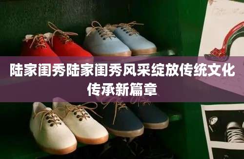 陆家闺秀陆家闺秀风采绽放传统文化传承新篇章