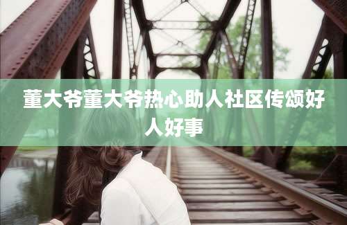 董大爷董大爷热心助人社区传颂好人好事