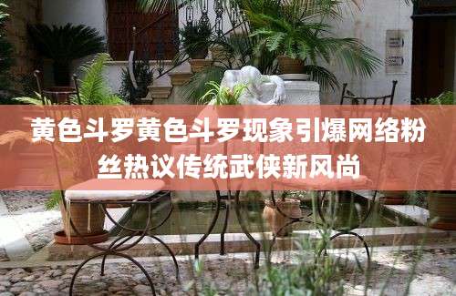 黄色斗罗黄色斗罗现象引爆网络粉丝热议传统武侠新风尚
