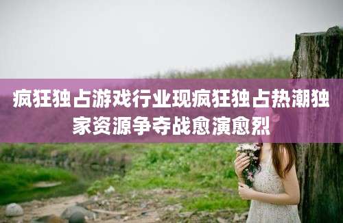 疯狂独占游戏行业现疯狂独占热潮独家资源争夺战愈演愈烈