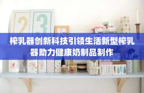 榨乳器创新科技引领生活新型榨乳器助力健康奶制品制作