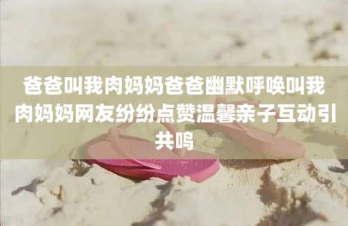 爸爸叫我肉妈妈爸爸幽默呼唤叫我肉妈妈网友纷纷点赞温馨亲子互动引共鸣