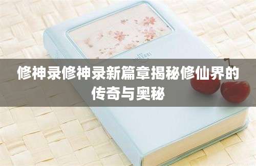 修神录修神录新篇章揭秘修仙界的传奇与奥秘