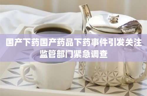 国产下药国产药品下药事件引发关注监管部门紧急调查