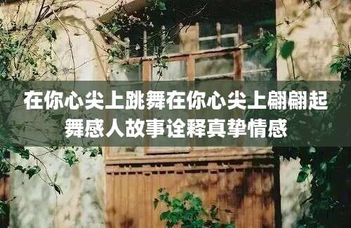 在你心尖上跳舞在你心尖上翩翩起舞感人故事诠释真挚情感