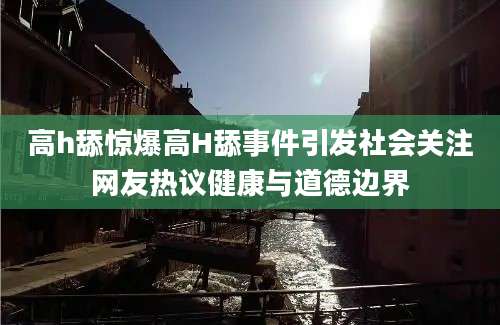高h舔惊爆高H舔事件引发社会关注网友热议健康与道德边界