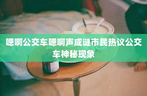 嗯啊公交车嗯啊声成谜市民热议公交车神秘现象