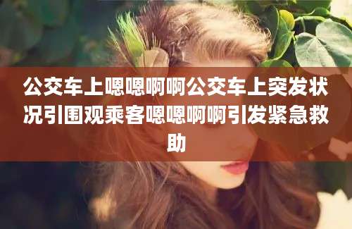 公交车上嗯嗯啊啊公交车上突发状况引围观乘客嗯嗯啊啊引发紧急救助