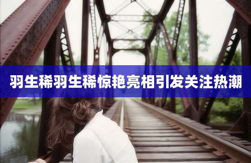 羽生稀羽生稀惊艳亮相引发关注热潮