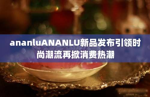ananluANANLU新品发布引领时尚潮流再掀消费热潮