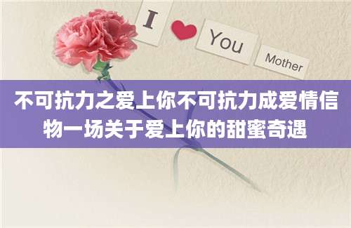 不可抗力之爱上你不可抗力成爱情信物一场关于爱上你的甜蜜奇遇