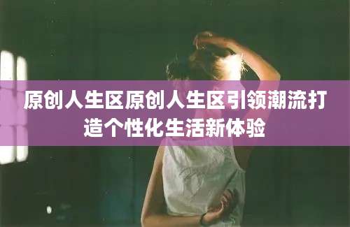 原创人生区原创人生区引领潮流打造个性化生活新体验