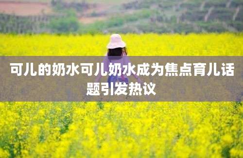 可儿的奶水可儿奶水成为焦点育儿话题引发热议