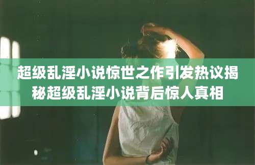 超级乱淫小说惊世之作引发热议揭秘超级乱淫小说背后惊人真相