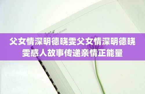 父女情深明德晓雯父女情深明德晓雯感人故事传递亲情正能量