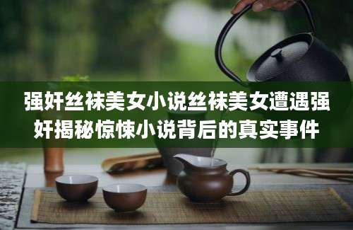 强奸丝袜美女小说丝袜美女遭遇强奸揭秘惊悚小说背后的真实事件