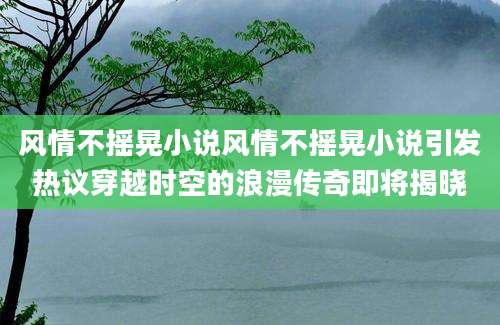 风情不摇晃小说风情不摇晃小说引发热议穿越时空的浪漫传奇即将揭晓