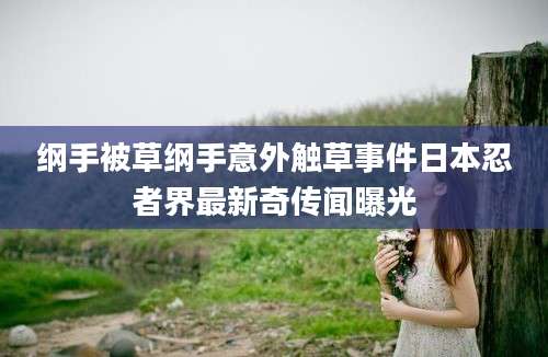 纲手被草纲手意外触草事件日本忍者界最新奇传闻曝光