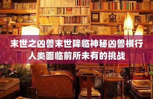 末世之凶兽末世降临神秘凶兽横行人类面临前所未有的挑战
