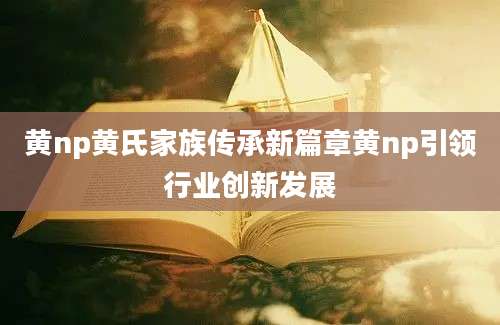 黄np黄氏家族传承新篇章黄np引领行业创新发展