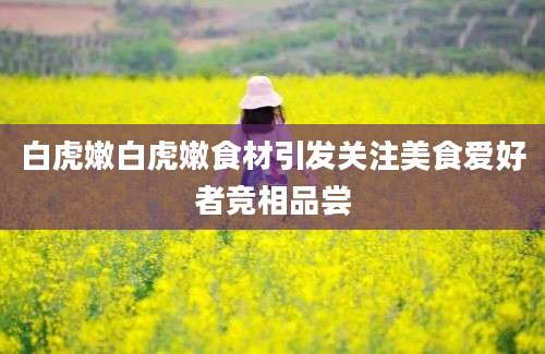 白虎嫩白虎嫩食材引发关注美食爱好者竞相品尝