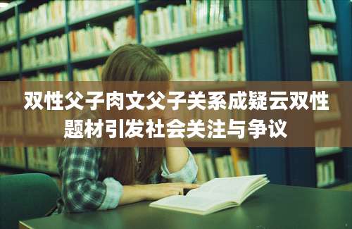 双性父子肉文父子关系成疑云双性题材引发社会关注与争议
