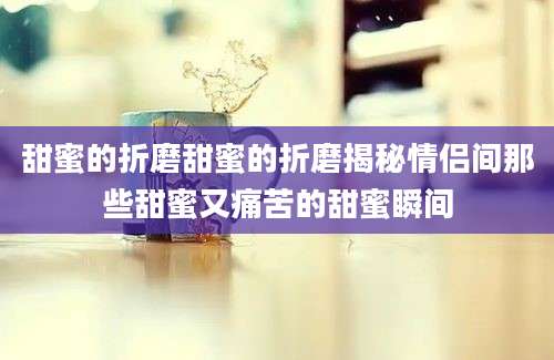 甜蜜的折磨甜蜜的折磨揭秘情侣间那些甜蜜又痛苦的甜蜜瞬间