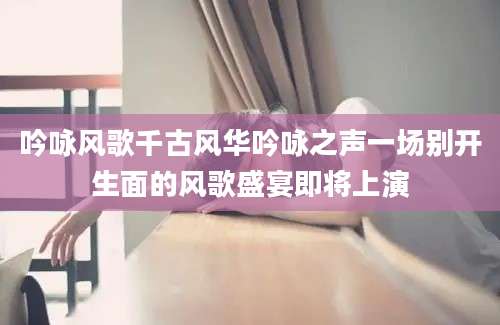 吟咏风歌千古风华吟咏之声一场别开生面的风歌盛宴即将上演