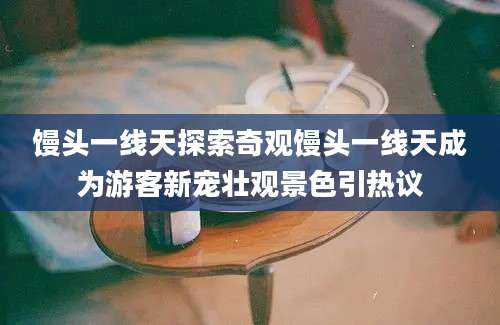馒头一线天探索奇观馒头一线天成为游客新宠壮观景色引热议