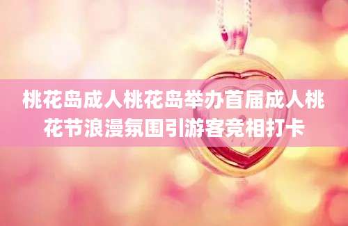 桃花岛成人桃花岛举办首届成人桃花节浪漫氛围引游客竞相打卡