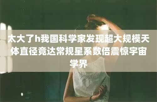 太大了h我国科学家发现超大规模天体直径竟达常规星系数倍震惊宇宙学界