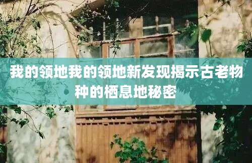 我的领地我的领地新发现揭示古老物种的栖息地秘密