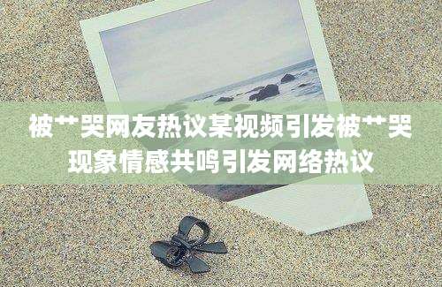 被艹哭网友热议某视频引发被艹哭现象情感共鸣引发网络热议