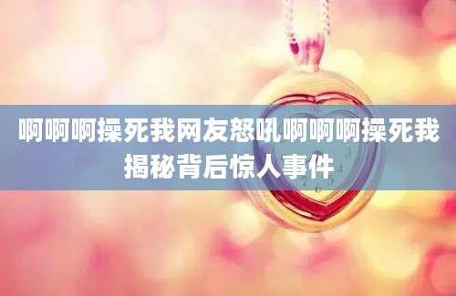啊啊啊操死我网友怒吼啊啊啊操死我揭秘背后惊人事件