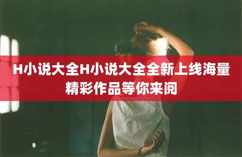 H小说大全H小说大全全新上线海量精彩作品等你来阅