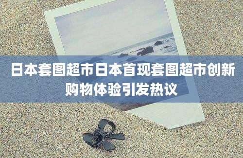 日本套图超市日本首现套图超市创新购物体验引发热议