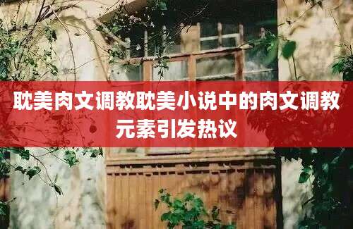 耽美肉文调教耽美小说中的肉文调教元素引发热议