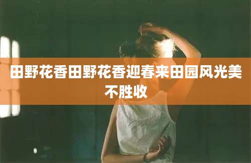 田野花香田野花香迎春来田园风光美不胜收